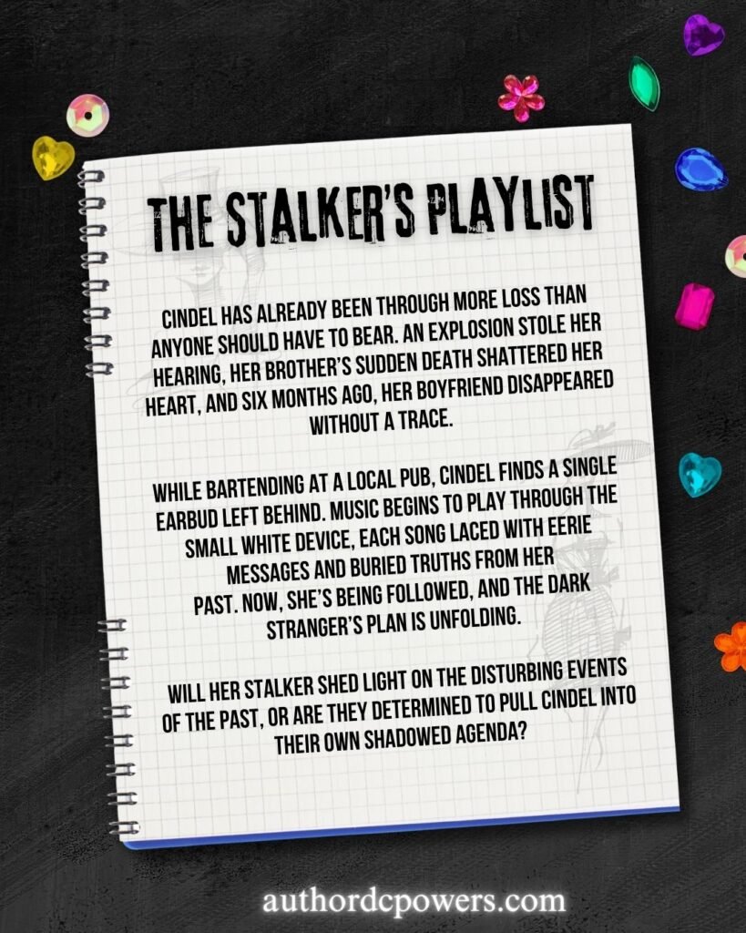On a notebook the words are written: "The Stalker's Playlist." The synopsis reads as followed: Cindel has already been through more loss than anyone should have to bear. An explosion stole her hearing, her brother’s sudden death shattered her heart, and six months ago, her boyfriend disappeared without a trace.
While bartending at a local pub, Cindel finds a single earbud left behind. Music begins to play through the small white device, each song laced with eerie messages and buried truths from her past. Now, she’s being followed, and the dark stranger’s plan is unfolding.
Will her stalker shed light on the disturbing events of the past, or are they determined to pull Cindel into their own shadowed agenda? Colored gems are scattered around the spiral notebook and the author website it written along the bottom.