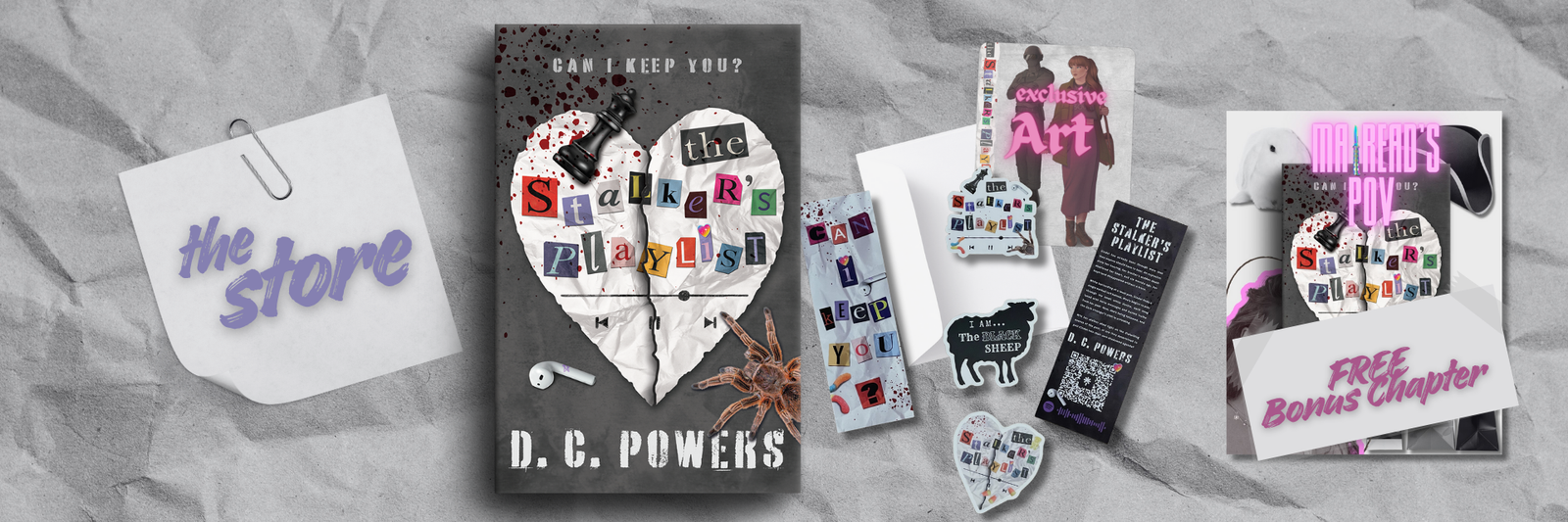 A White sticky note reads: The store, in purple bold lettering. The background of the image is white crinkled paper. The image shows what's included in the "Signed bundle." There is three "The Stalker's Playlist stickers" One in the shape of a sheep, one in the shape of a heart, and the last is die cut around the title. A bookmark is also included with the signed bundle. (one side has cut out letters reading, can I keep you?The other side of the bookmark is black and has a white QR code and words about the author, DC Powers. A colored 5x7 art print is included with the signed bundle. The art print is in color and includes a man and a woman drawn in cartoon style. (Envelope included.) This is a picture of the cover of the dark romance book- "The Stalker's Playlist." Across the top, cut out letters form the words: "Order now." The cover of the book is grey. The title: "The Stalker's Playlist" is made up of cut out letters from a magazine. A white paper heart is just behind the title, with a black queen chess piece, white earbud, and brown tarantula are scattered around the cover. At the top of the book the words: "Can I keep you?" are written across a blood sprayed cover. The far right image is the cover of The Stalker's Playlist- reading Mairead's POV in neon pink words. With a lot saying: FREE Bonus Chapter. All these images show what is available on the DC Powers' Store Page.